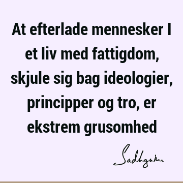 At efterlade mennesker i et liv med fattigdom, skjule sig bag ideologier, principper og tro, er ekstrem