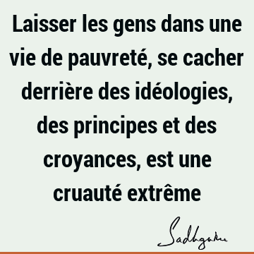 Laisser les gens dans une vie de pauvreté, se cacher derrière des idéologies, des principes et des croyances, est une cruauté extrê