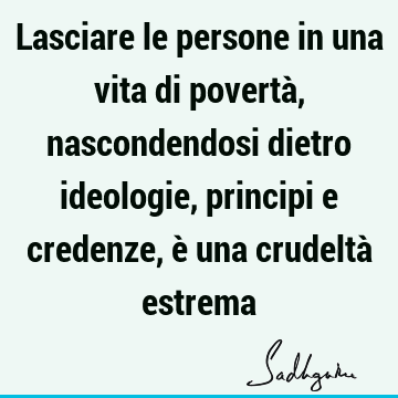 Lasciare le persone in una vita di povertà, nascondendosi dietro ideologie, principi e credenze, è una crudeltà