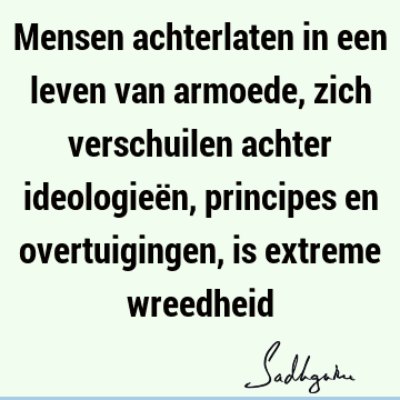 Mensen achterlaten in een leven van armoede, zich verschuilen achter ideologieën, principes en overtuigingen, is extreme