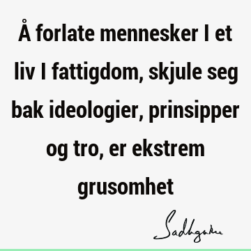 Å forlate mennesker i et liv i fattigdom, skjule seg bak ideologier, prinsipper og tro, er ekstrem