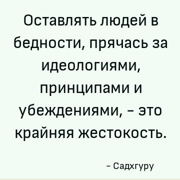Оставлять людей в бедности, прячась за идеологиями, принципами и убеждениями, - это крайняя жестокость