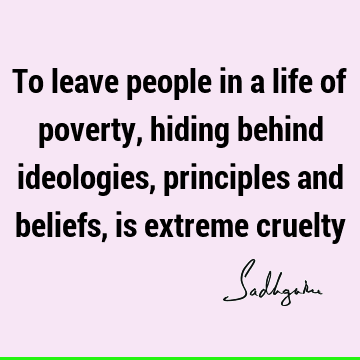 To leave people in a life of poverty, hiding behind ideologies, principles and beliefs, is extreme