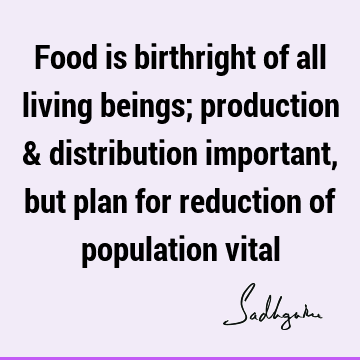 Food is birthright of all living beings; production & distribution important, but plan for reduction of population