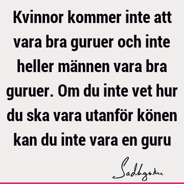 Kvinnor kommer inte att vara bra guruer och inte heller männen vara bra guruer. Om du inte vet hur du ska vara utanför könen kan du inte vara en