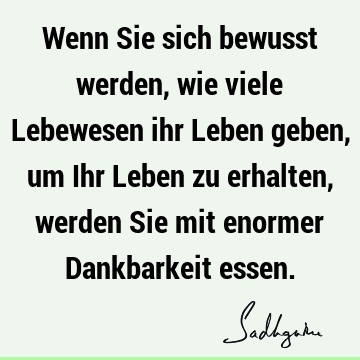 Wenn Sie sich bewusst werden, wie viele Lebewesen ihr Leben geben, um Ihr Leben zu erhalten, werden Sie mit enormer Dankbarkeit