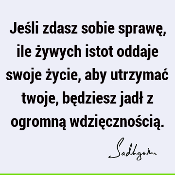 Jeśli zdasz sobie sprawę, ile żywych istot oddaje swoje życie, aby utrzymać twoje, będziesz jadł z ogromną wdzięcznością