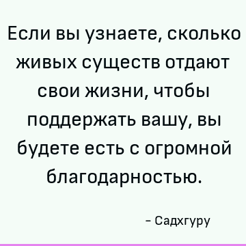 Если вы узнаете, сколько живых существ отдают свои жизни, чтобы поддержать вашу, вы будете есть с огромной благодарностью