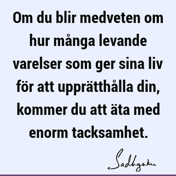 Om du blir medveten om hur många levande varelser som ger sina liv för att upprätthålla din, kommer du att äta med enorm