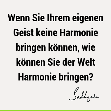 Wenn Sie Ihrem eigenen Geist keine Harmonie bringen können, wie können Sie der Welt Harmonie bringen?