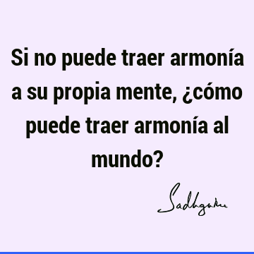 Si no puede traer armonía a su propia mente, ¿cómo puede traer armonía al mundo?