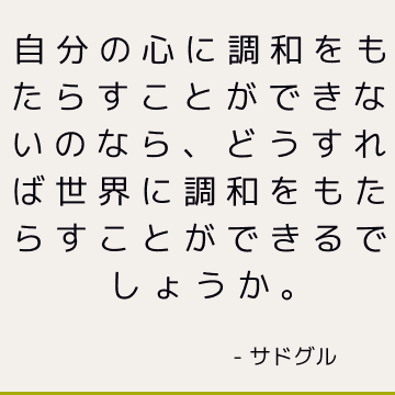 自分の心に調和をもたらすことができないのなら、どうすれば世界に調和をもたらすことができるでしょうか。