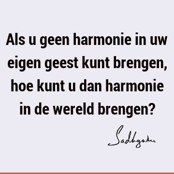 Als u geen harmonie in uw eigen geest kunt brengen, hoe kunt u dan harmonie in de wereld brengen?