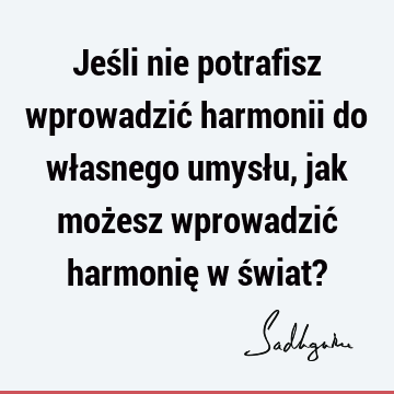 Jeśli nie potrafisz wprowadzić harmonii do własnego umysłu, jak możesz wprowadzić harmonię w świat?