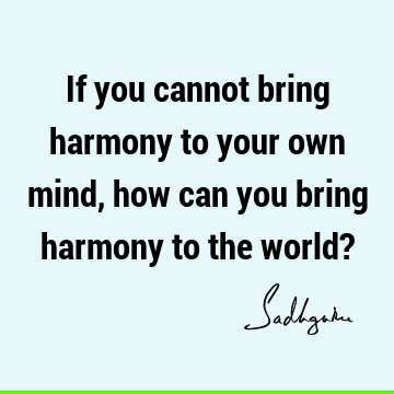 If you cannot bring harmony to your own mind, how can you bring harmony to the world?