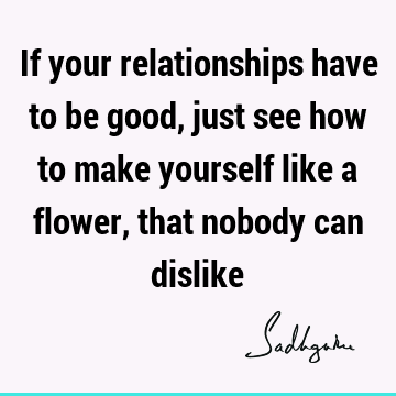 If your relationships have to be good, just see how to make yourself like a flower,  that nobody can