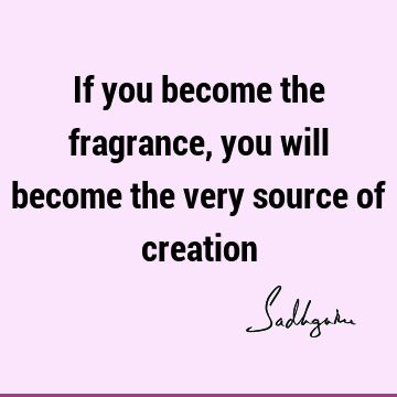 If you become the fragrance, you will become the very source of
