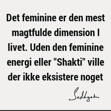 Det feminine er den mest magtfulde dimension i livet. Uden den feminine energi eller "Shakti" ville der ikke eksistere