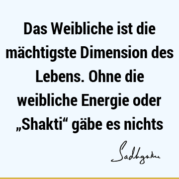 Das Weibliche ist die mächtigste Dimension des Lebens. Ohne die weibliche Energie oder „Shakti“ gäbe es