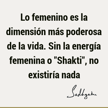 Lo femenino es la dimensión más poderosa de la vida. Sin la energía femenina o "Shakti", no existiría