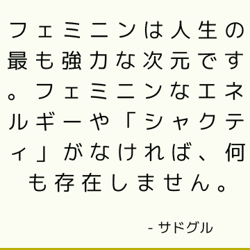 フェミニンは人生の最も強力な次元です。 フェミニンなエネルギーや「シャクティ」がなければ、何も存在しません。