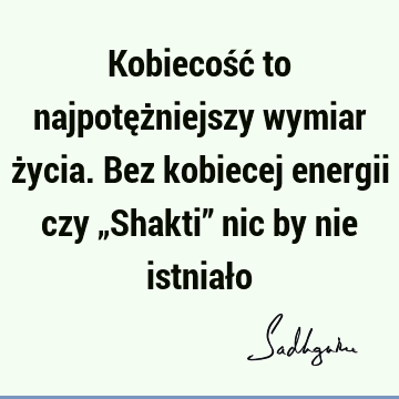 Kobiecość to najpotężniejszy wymiar życia. Bez kobiecej energii czy „Shakti” nic by nie istniał