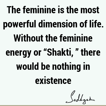 The feminine is the most powerful dimension of life. Without the feminine energy or “Shakti,” there would be nothing in