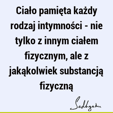 Ciało pamięta każdy rodzaj intymności - nie tylko z innym ciałem fizycznym, ale z jakąkolwiek substancją fizyczną