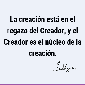 La creación está en el regazo del Creador, y el Creador es el núcleo de la creació