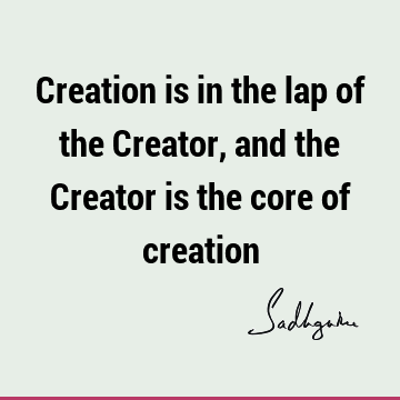 Creation is in the lap of the Creator, and the Creator is the core of