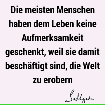 Die meisten Menschen haben dem Leben keine Aufmerksamkeit geschenkt, weil sie damit beschäftigt sind, die Welt zu