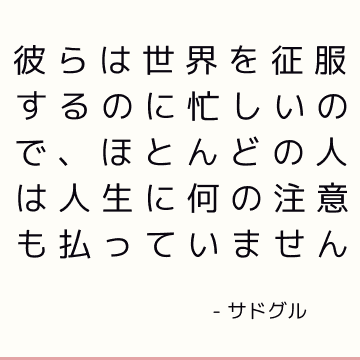 彼らは世界を征服するのに忙しいので、ほとんどの人は人生に何の注意も払っていません