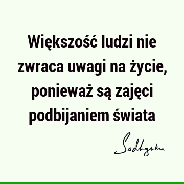 Większość ludzi nie zwraca uwagi na życie, ponieważ są zajęci podbijaniem ś