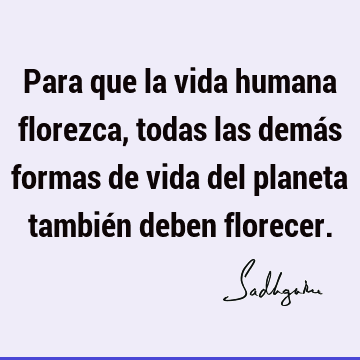 Para que la vida humana florezca, todas las demás formas de vida del planeta también deben