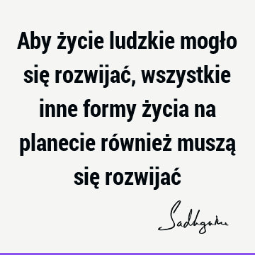 Aby życie ludzkie mogło się rozwijać, wszystkie inne formy życia na planecie również muszą się rozwijać