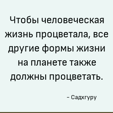Чтобы человеческая жизнь процветала, все другие формы жизни на планете также должны процветать