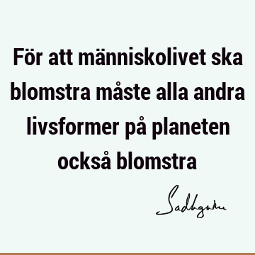 För att människolivet ska blomstra måste alla andra livsformer på planeten också