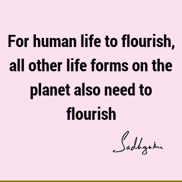 For human life to flourish, all other life forms on the planet also need to