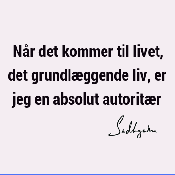 Når det kommer til livet, det grundlæggende liv, er jeg en absolut autoritæ