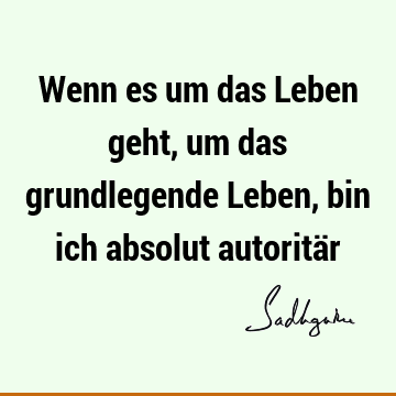 Wenn es um das Leben geht, um das grundlegende Leben, bin ich absolut autoritä