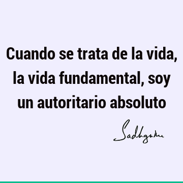 Cuando se trata de la vida, la vida fundamental, soy un autoritario