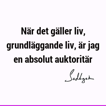 När det gäller liv, grundläggande liv, är jag en absolut auktoritä