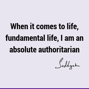 When it comes to life, fundamental life, I am an absolute
