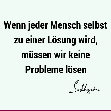 Wenn jeder Mensch selbst zu einer Lösung wird, müssen wir keine Probleme lö