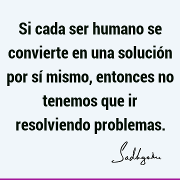 Si cada ser humano se convierte en una solución por sí mismo, entonces no tenemos que ir resolviendo