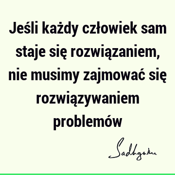 Jeśli każdy człowiek sam staje się rozwiązaniem, nie musimy zajmować się rozwiązywaniem problemó