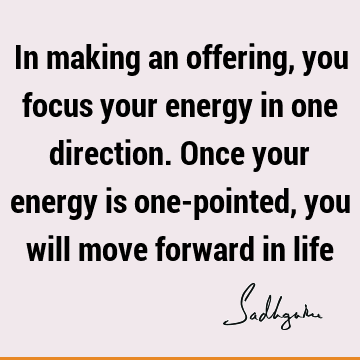 In making an offering, you focus your energy in one direction. Once your energy is one-pointed, you will move forward in