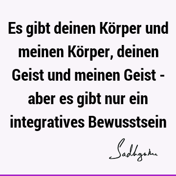 Es gibt deinen Körper und meinen Körper, deinen Geist und meinen Geist - aber es gibt nur ein integratives B