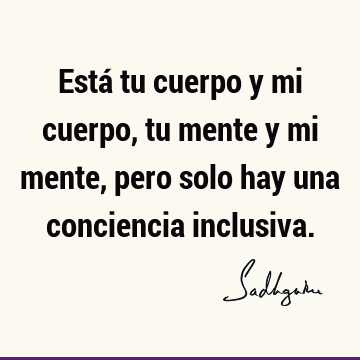 Está tu cuerpo y mi cuerpo, tu mente y mi mente, pero solo hay una conciencia