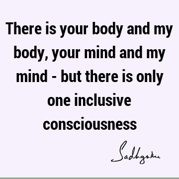 There is your body and my body, your mind and my mind - but there is only one inclusive